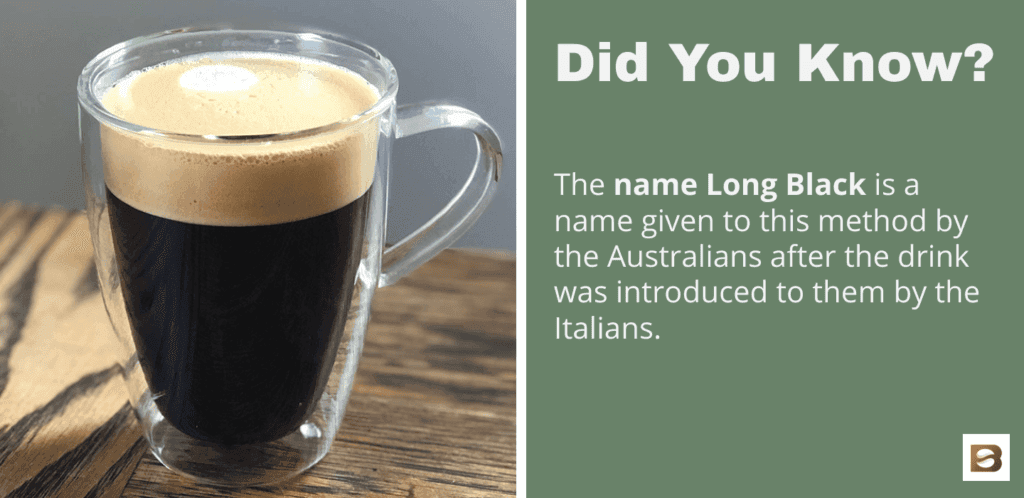 The name Long Black is a name given to this method by the Australians after the drink was introduced to them by the Italians.